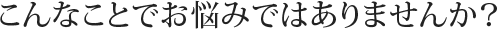 こんなことでお悩みではありませんか?